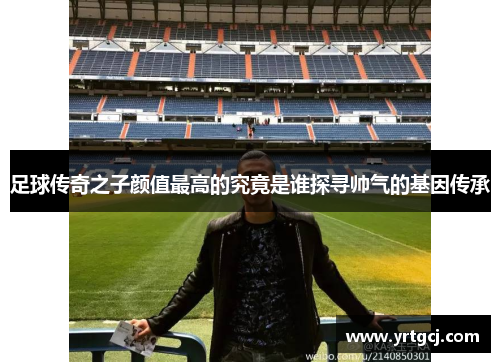 足球传奇之子颜值最高的究竟是谁探寻帅气的基因传承