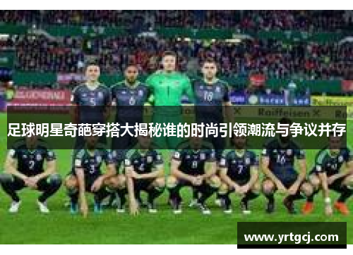 足球明星奇葩穿搭大揭秘谁的时尚引领潮流与争议并存