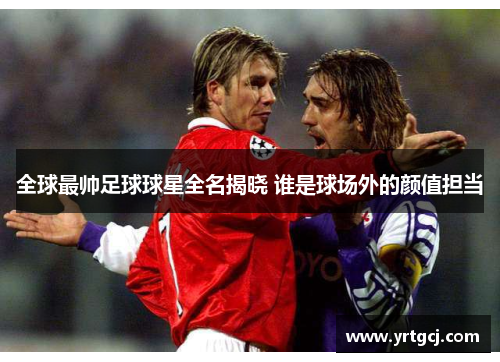 全球最帅足球球星全名揭晓 谁是球场外的颜值担当