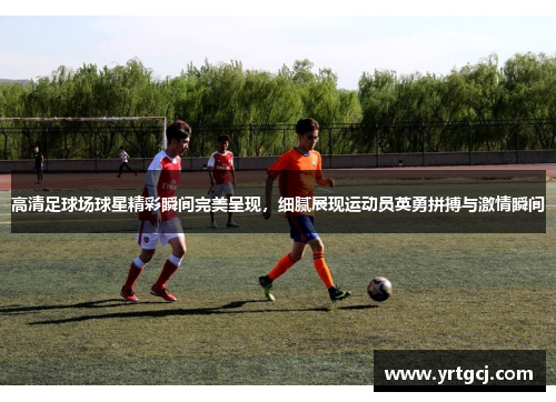 高清足球场球星精彩瞬间完美呈现，细腻展现运动员英勇拼搏与激情瞬间