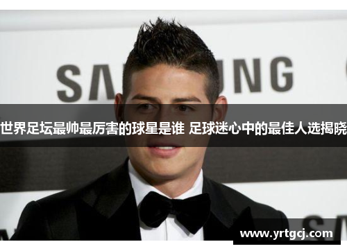 世界足坛最帅最厉害的球星是谁 足球迷心中的最佳人选揭晓
